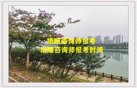 婚姻咨询师报考 婚姻咨询师报考时间